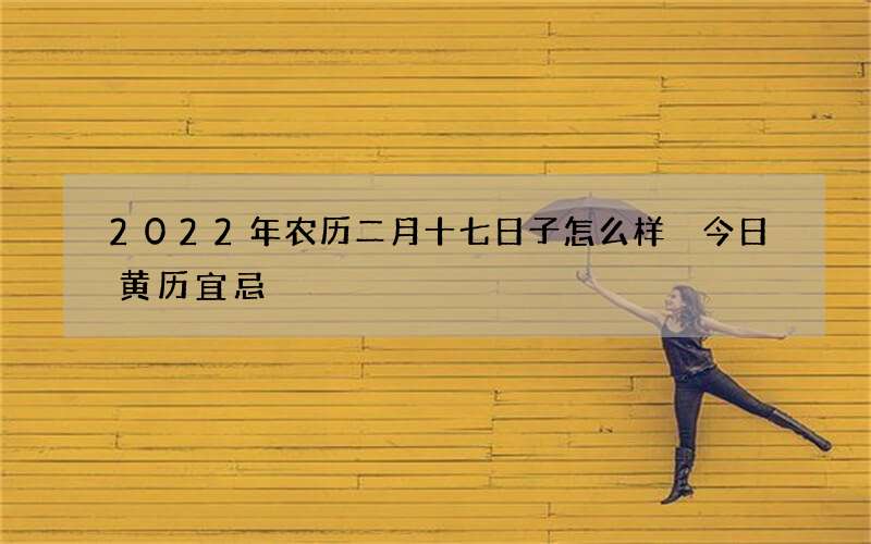 2022年农历二月十七日子怎么样 今日黄历宜忌